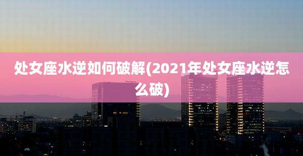 处女座水逆如何破解(2021年处女座水逆怎么破)