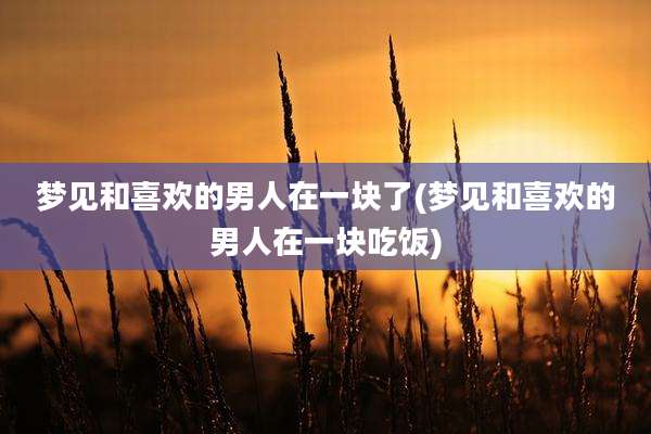 梦见和喜欢的男人在一块了(梦见和喜欢的男人在一块吃饭)