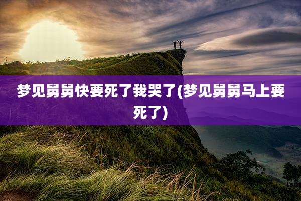 梦见舅舅快要死了我哭了(梦见舅舅马上要死了)