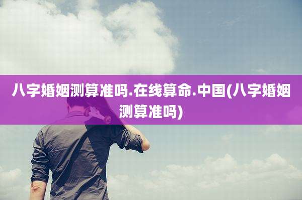 八字婚姻测算准吗.在线算命.中国(八字婚姻测算准吗)