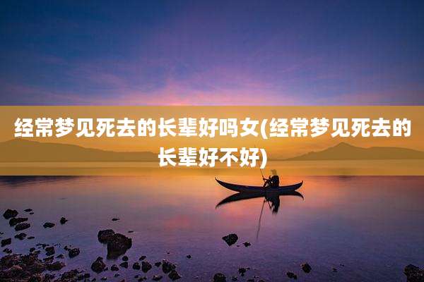 经常梦见死去的长辈好吗女(经常梦见死去的长辈好不好)