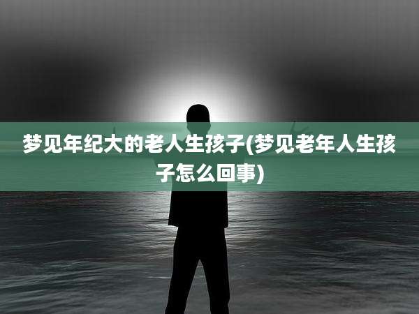 梦见年纪大的老人生孩子(梦见老年人生孩子怎么回事)