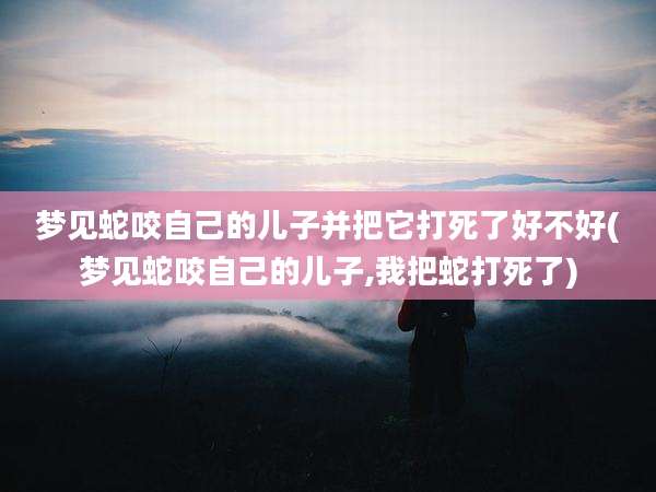 梦见蛇咬自己的儿子并把它打死了好不好(梦见蛇咬自己的儿子,我把蛇打死了)