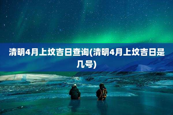 清明4月上坟吉日查询(清明4月上坟吉日是几号)