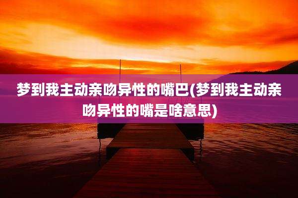 梦到我主动亲吻异性的嘴巴(梦到我主动亲吻异性的嘴是啥意思)
