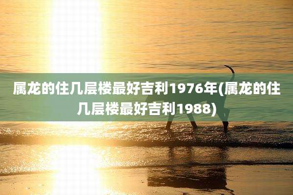 属龙的住几层楼最好吉利1976年(属龙的住几层楼最好吉利1988)