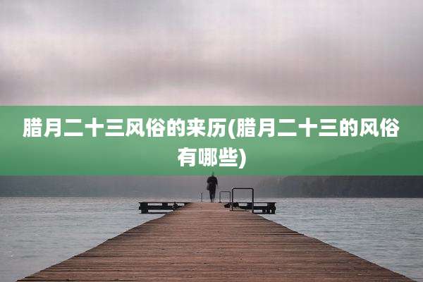 腊月二十三风俗的来历(腊月二十三的风俗有哪些)