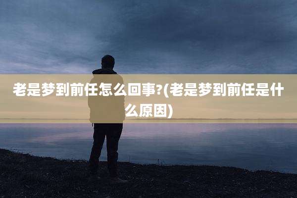 老是梦到前任怎么回事?(老是梦到前任是什么原因)