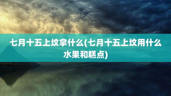 七月十五上坟拿什么(七月十五上坟用什么水果和糕点)