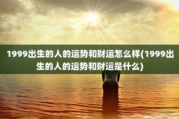 1999出生的人的运势和财运怎么样(1999出生的人的运势和财运是什么)