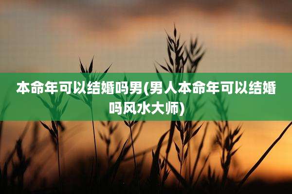 本命年可以结婚吗男(男人本命年可以结婚吗风水大师)