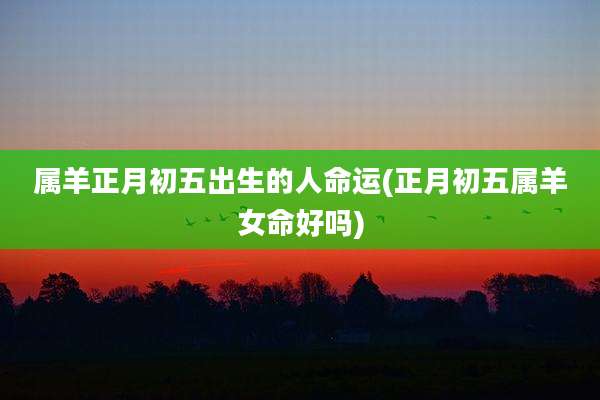 属羊正月初五出生的人命运(正月初五属羊女命好吗)