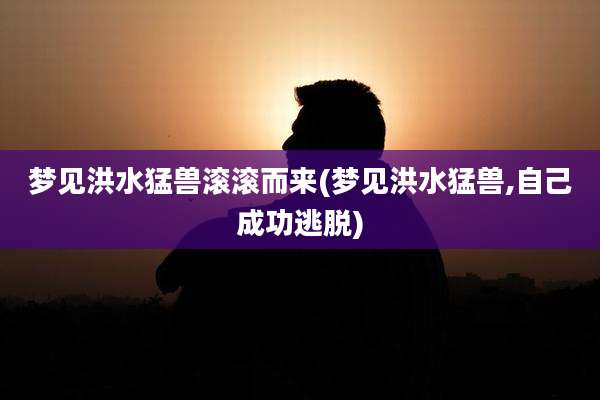 梦见洪水猛兽滚滚而来(梦见洪水猛兽,自己成功逃脱)