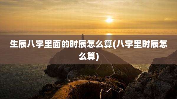 生辰八字里面的时辰怎么算(八字里时辰怎么算)