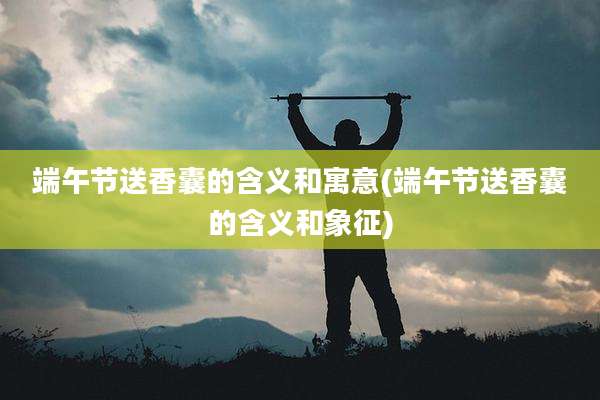端午节送香囊的含义和寓意(端午节送香囊的含义和象征)