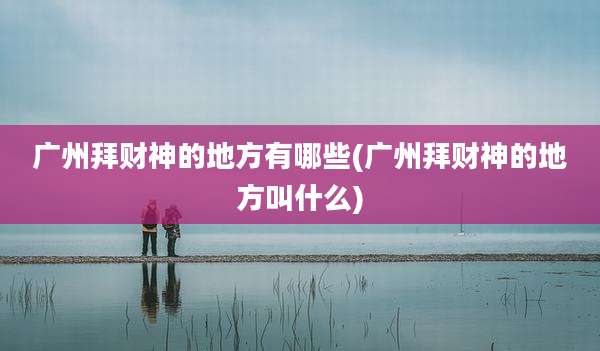 广州拜财神的地方有哪些(广州拜财神的地方叫什么)