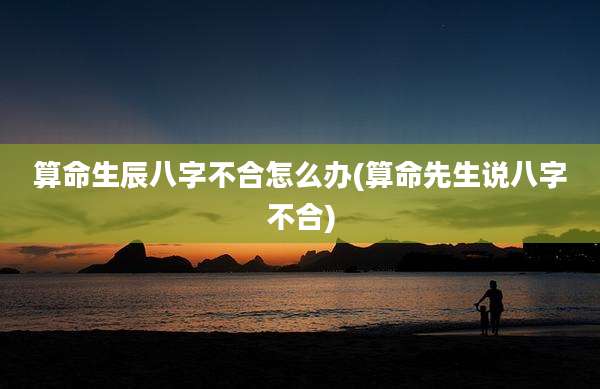 算命生辰八字不合怎么办(算命先生说八字不合)