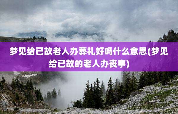 梦见给已故老人办葬礼好吗什么意思(梦见给已故的老人办丧事)