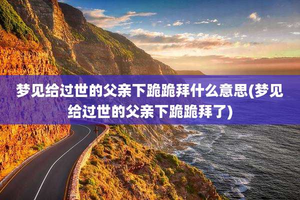 梦见给过世的父亲下跪跪拜什么意思(梦见给过世的父亲下跪跪拜了)