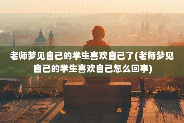老师梦见自己的学生喜欢自己了(老师梦见自己的学生喜欢自己怎么回事)