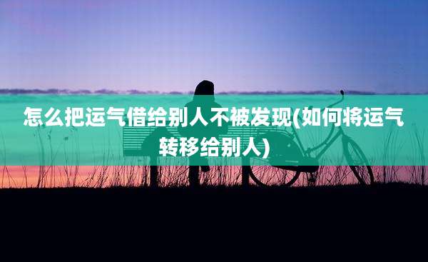 怎么把运气借给别人不被发现(如何将运气转移给别人)