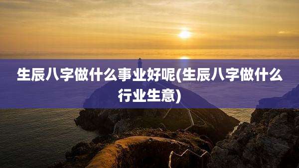 生辰八字做什么事业好呢(生辰八字做什么行业生意)