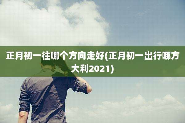 正月初一往哪个方向走好(正月初一出行哪方大利2021)