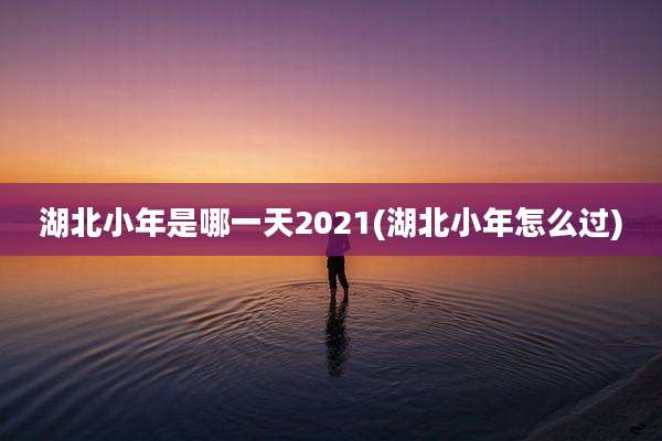 湖北小年是哪一天2021(湖北小年怎么过)