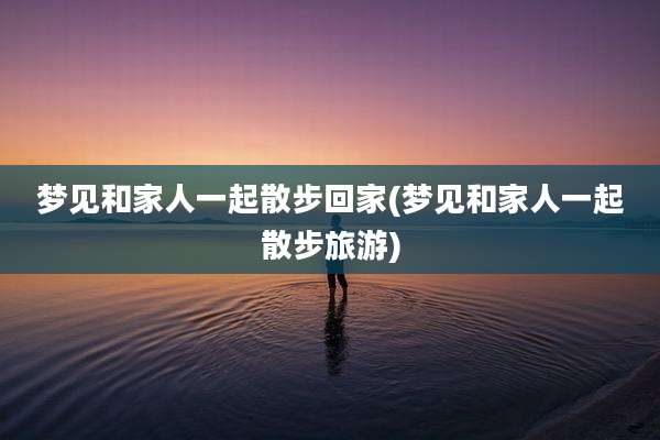 梦见和家人一起散步回家(梦见和家人一起散步旅游)