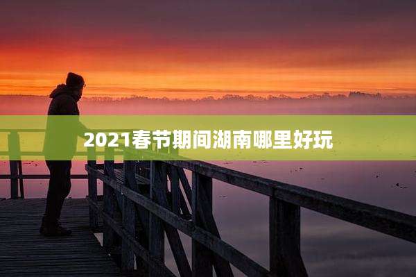 2021春节期间湖南哪里好玩
