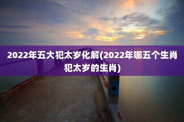 2022年五大犯太岁化解(2022年哪五个生肖犯太岁的生肖)
