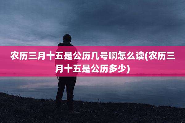 农历三月十五是公历几号啊怎么读(农历三月十五是公历多少)