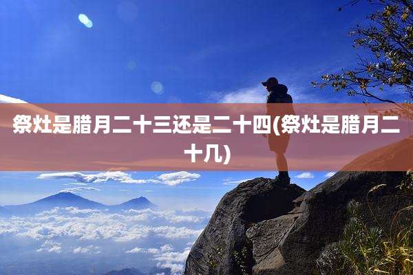祭灶是腊月二十三还是二十四(祭灶是腊月二十几)