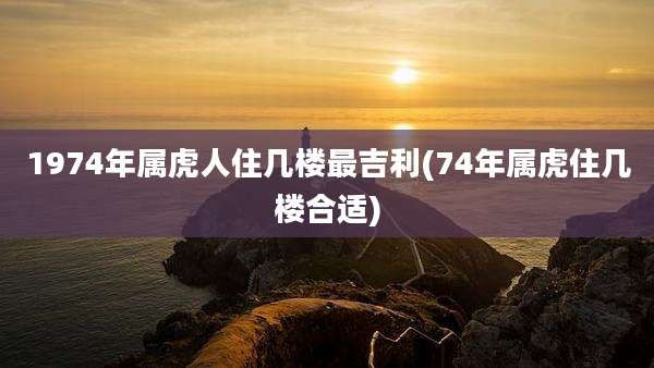 1974年属虎人住几楼最吉利(74年属虎住几楼合适)