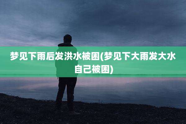 梦见下雨后发洪水被困(梦见下大雨发大水自己被困)