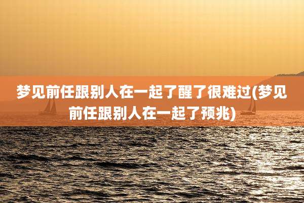 梦见前任跟别人在一起了醒了很难过(梦见前任跟别人在一起了预兆)