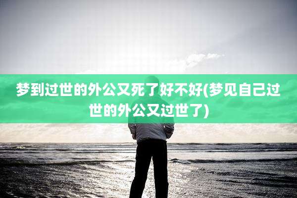 梦到过世的外公又死了好不好(梦见自己过世的外公又过世了)