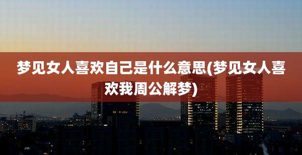 梦见女人喜欢自己是什么意思(梦见女人喜欢我周公解梦)