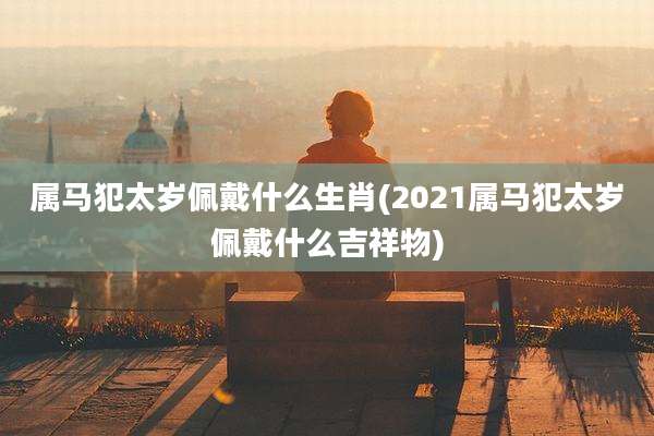 属马犯太岁佩戴什么生肖(2021属马犯太岁佩戴什么吉祥物)