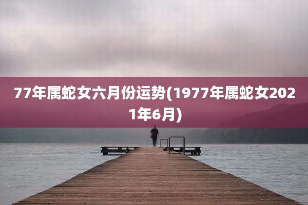 77年属蛇女六月份运势(1977年属蛇女2021年6月)