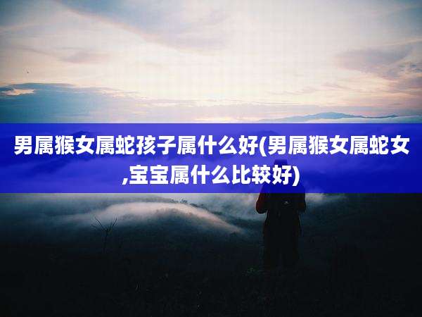 男属猴女属蛇孩子属什么好(男属猴女属蛇女,宝宝属什么比较好)