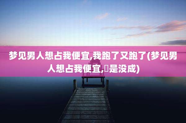 梦见男人想占我便宜,我跑了又跑了(梦见男人想占我便宜,偍是没成)