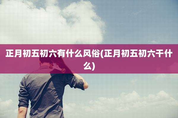 正月初五初六有什么风俗(正月初五初六干什么)