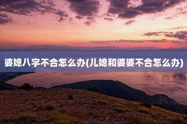 婆媳八字不合怎么办(儿媳和婆婆不合怎么办)