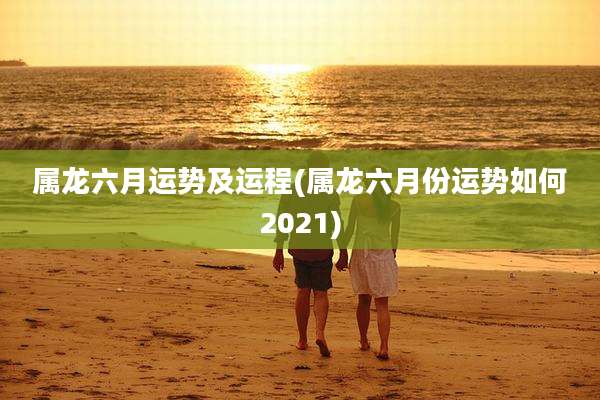 属龙六月运势及运程(属龙六月份运势如何2021)