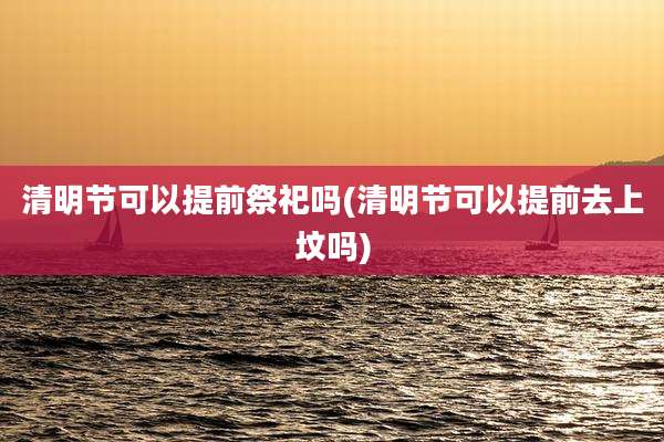 清明节可以提前祭祀吗(清明节可以提前去上坟吗)