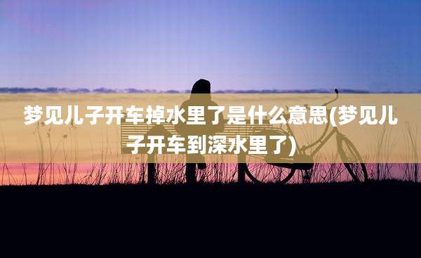 梦见儿子开车掉水里了是什么意思(梦见儿子开车到深水里了)