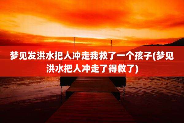 梦见发洪水把人冲走我救了一个孩子(梦见洪水把人冲走了得救了)