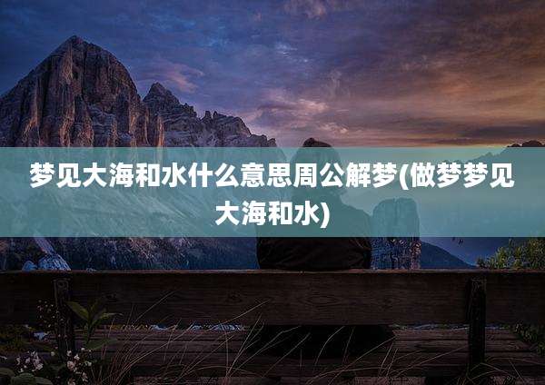 梦见大海和水什么意思周公解梦(做梦梦见大海和水)