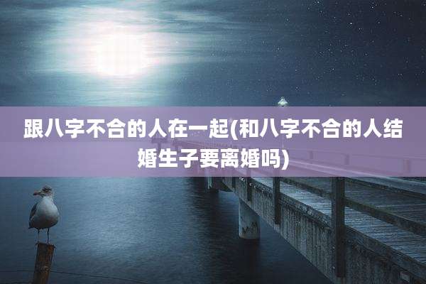 跟八字不合的人在一起(和八字不合的人结婚生子要离婚吗)